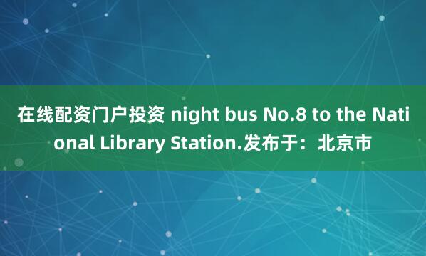 在线配资门户投资 night bus No.8 to the National Library Station.发布于：北京市
