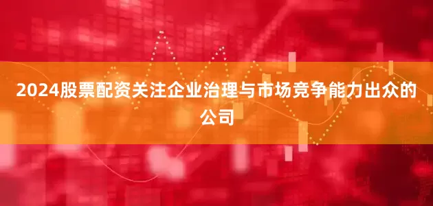 2024股票配资关注企业治理与市场竞争能力出众的公司