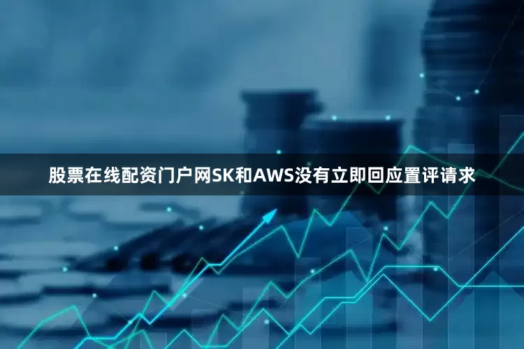 股票在线配资门户网SK和AWS没有立即回应置评请求