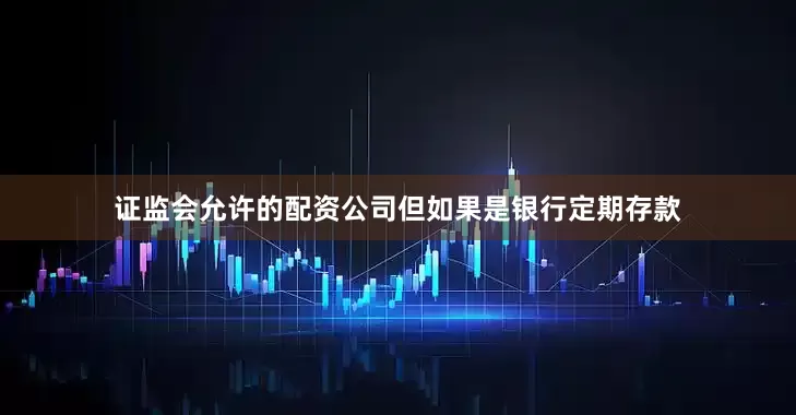 证监会允许的配资公司但如果是银行定期存款