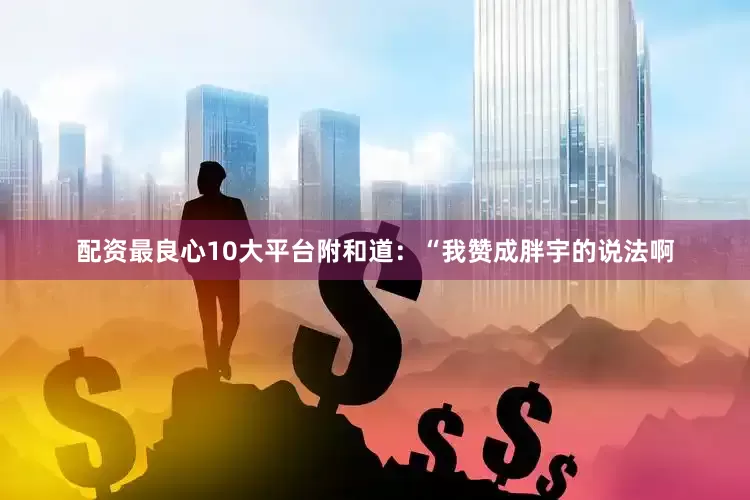 配资最良心10大平台附和道：“我赞成胖宇的说法啊