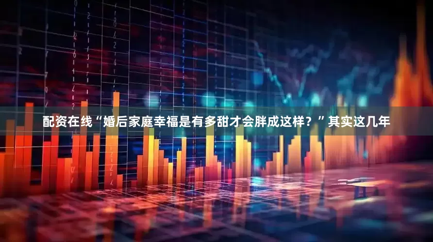 配资在线“婚后家庭幸福是有多甜才会胖成这样？”其实这几年