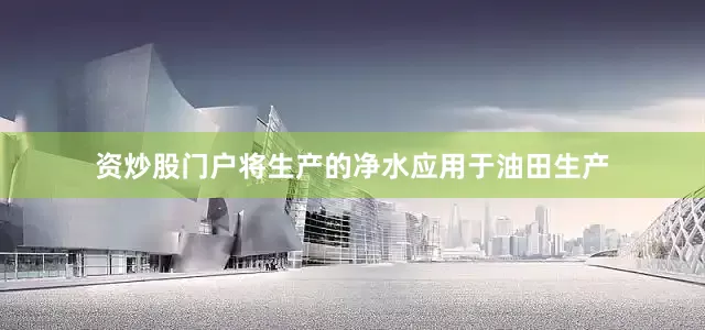 资炒股门户将生产的净水应用于油田生产