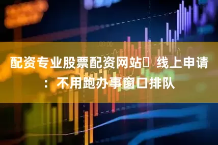配资专业股票配资网站✅线上申请：不用跑办事窗口排队