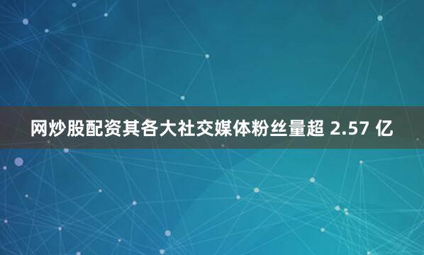 网炒股配资其各大社交媒体粉丝量超 2.57 亿