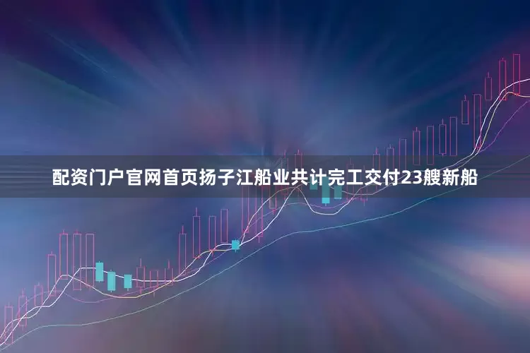 配资门户官网首页扬子江船业共计完工交付23艘新船