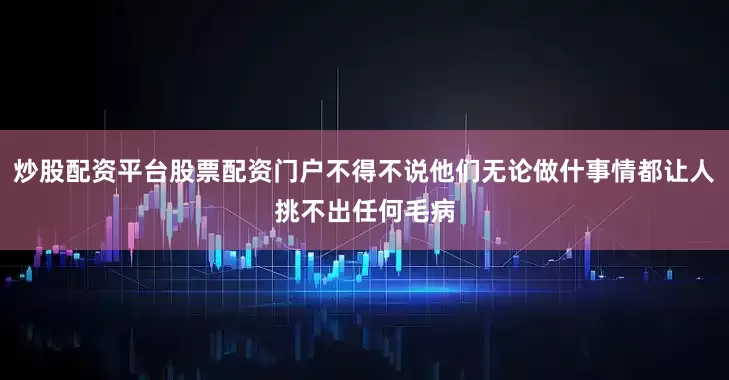 炒股配资平台股票配资门户不得不说他们无论做什事情都让人挑不出任何毛病
