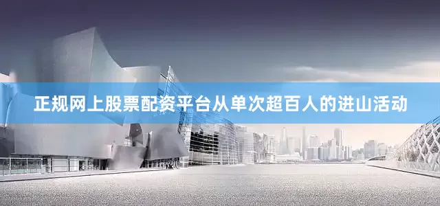 正规网上股票配资平台从单次超百人的进山活动